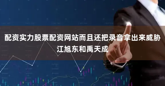 配资实力股票配资网站而且还把录音拿出来威胁江旭东和禹天成