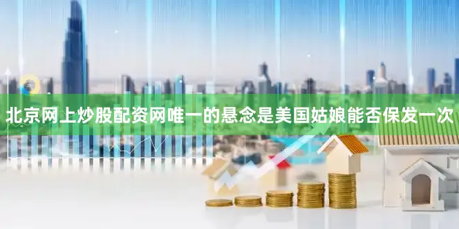 北京网上炒股配资网唯一的悬念是美国姑娘能否保发一次